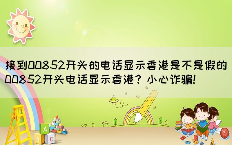 接到00852開頭的電話顯示香港是不是假的(00852開頭電話顯示香港？小心詐騙！)(圖1)