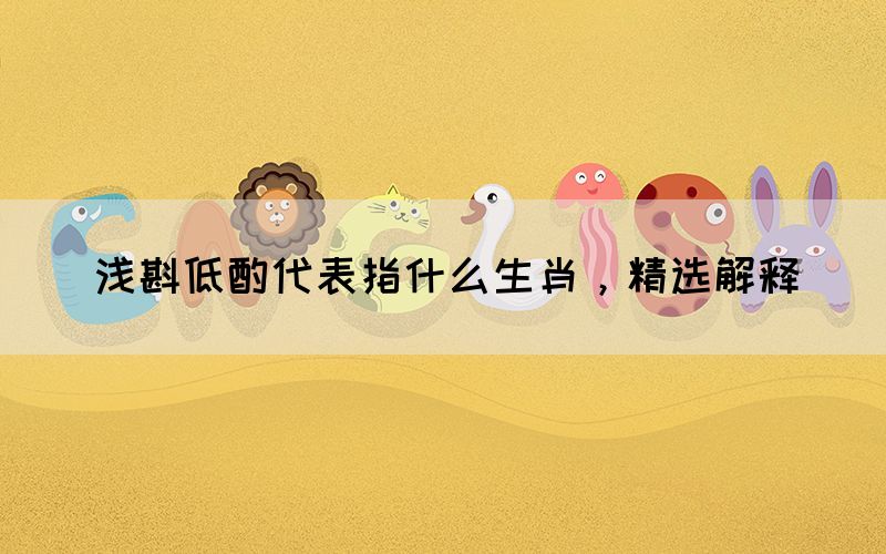 淺斟低酌代表指什么生肖，精選解釋(圖1)