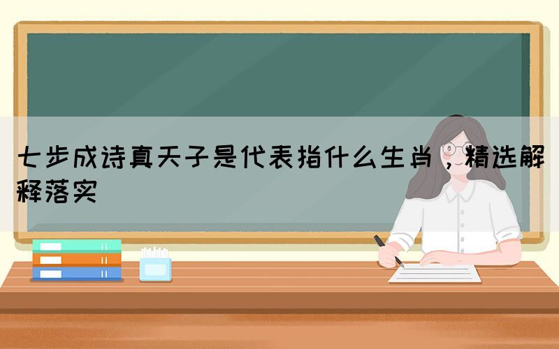 七步成詩真天子是代表指什么生肖，精選解釋落實(圖1)