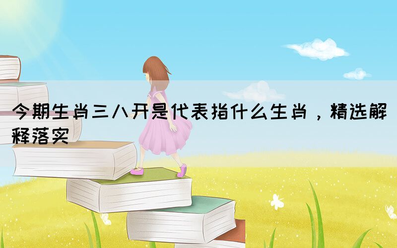 今期生肖三八開是代表指什么生肖，精選解釋